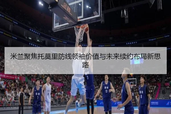 米兰聚焦托莫里防线领袖价值与未来续约布局新思路