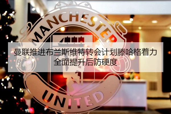 曼联推进布兰斯维特转会计划滕哈格着力全面提升后防硬度