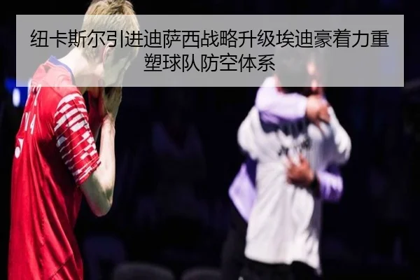 纽卡斯尔引进迪萨西战略升级埃迪豪着力重塑球队防空体系